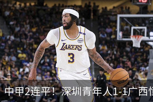 中甲2连平！深圳青年人1-1广西恒宸 深圳让出榜首净胜球劣势暂第2